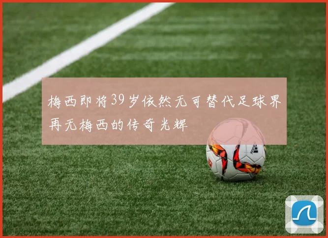 梅西即将39岁依然无可替代足球界再无梅西的传奇光辉
