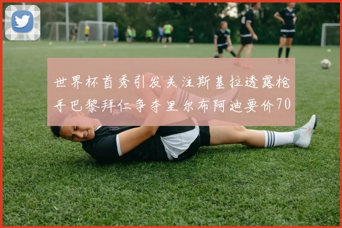 世界杯首秀引发关注斯基拉透露枪手巴黎拜仁争夺里尔布阿迪要价7000万欧