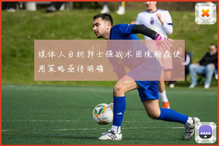 媒体人分析郭士强战术困境瀚森使用策略亟待明确
