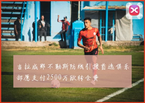 吉拉成那不勒斯防线引援首选俱乐部愿支付2500万欧转会费